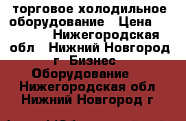  торговое холодильное оборудование › Цена ­ 10 000 - Нижегородская обл., Нижний Новгород г. Бизнес » Оборудование   . Нижегородская обл.,Нижний Новгород г.